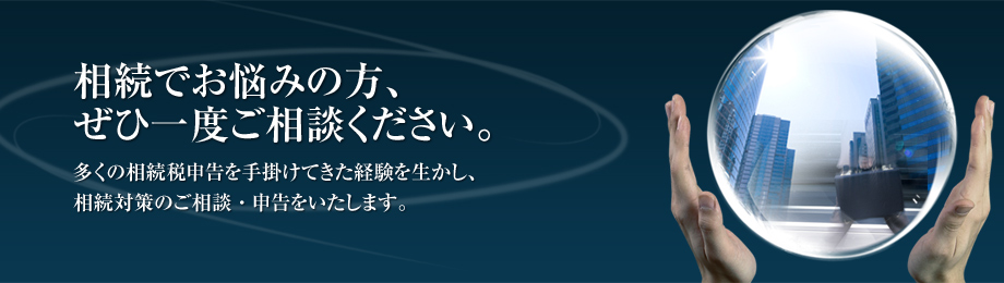 相続でお悩みの方、ぜひ一度ご相談ください。　多くの相続税申告を手掛けてきた経験を生かし、相続対策のご相談・申告をいたします。