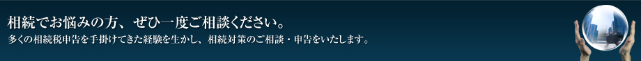 相続でお悩みの方、ぜひ一度ご相談ください。　多くの相続税申告を手掛けてきた経験を生かし、相続対策のご相談・申告をいたします。